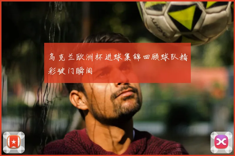 乌克兰欧洲杯进球集锦回顾球队精彩破门瞬间