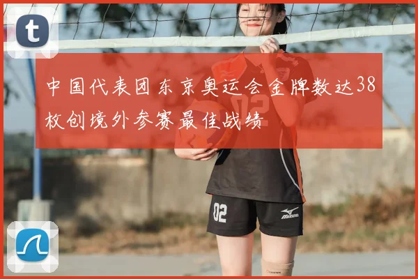 中国代表团东京奥运会金牌数达38枚创境外参赛最佳战绩
