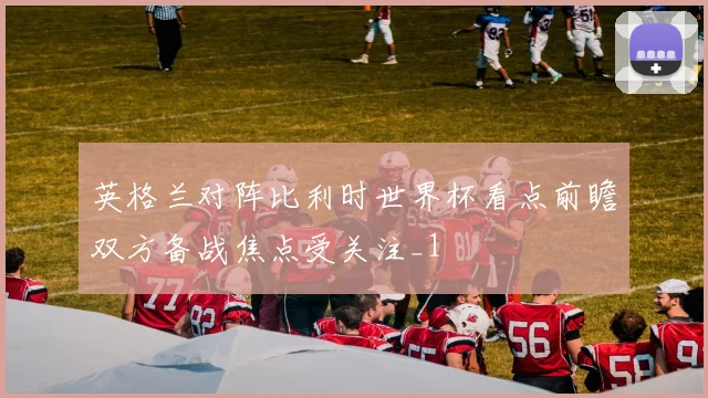 英格兰对阵比利时世界杯看点前瞻双方备战焦点受关注_1