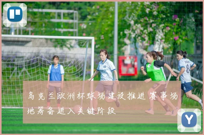 乌克兰欧洲杯球场建设推进 赛事场地筹备进入关键阶段