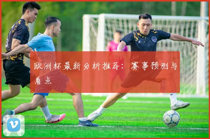 欧洲杯最新分析推荐:赛事预测与看点