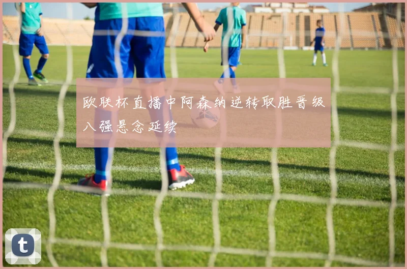 欧联杯直播中阿森纳逆转取胜晋级八强悬念延续