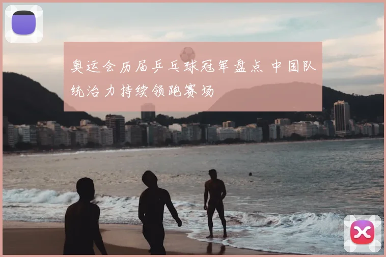 奥运会历届乒乓球冠军盘点 中国队统治力持续领跑赛场
