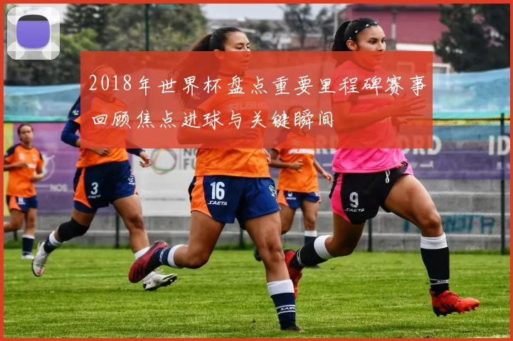 2018年世界杯盘点重要里程碑赛事回顾焦点进球与关键瞬间
