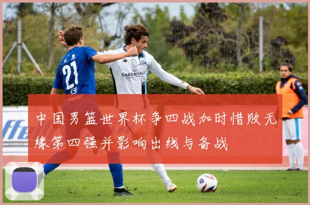 中国男篮世界杯争四战加时惜败无缘第四强并影响出线与备战