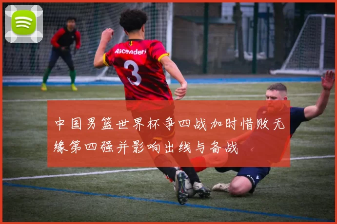 中国男篮世界杯争四战加时惜败无缘第四强并影响出线与备战