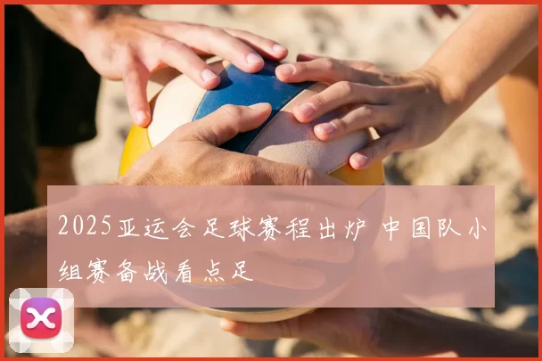 2025亚运会足球赛程出炉 中国队小组赛备战看点足