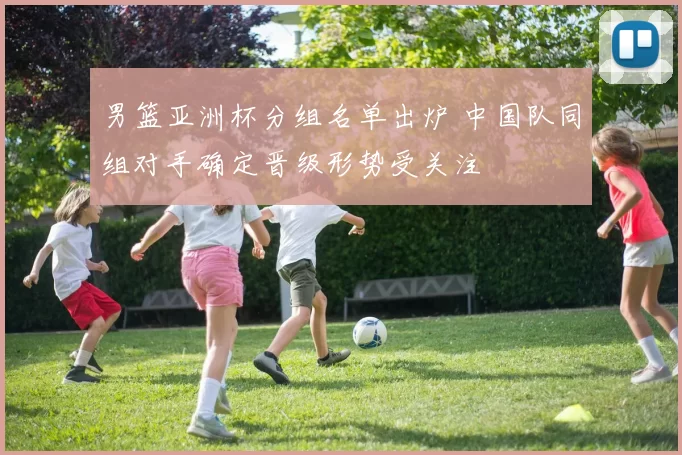 男篮亚洲杯分组名单出炉 中国队同组对手确定晋级形势受关注