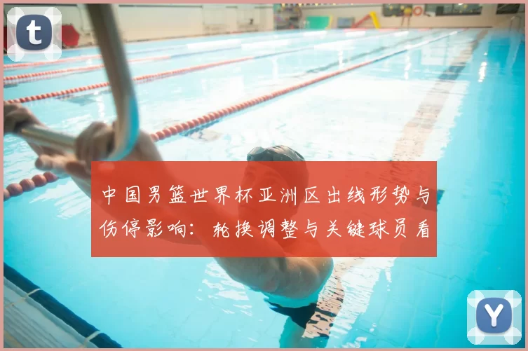 中国男篮世界杯亚洲区出线形势与伤停影响:轮换调整与关键球员看点
