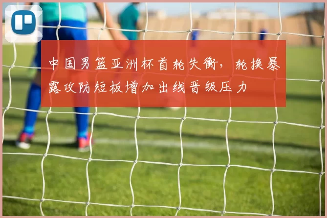 中国男篮亚洲杯首轮失衡，轮换暴露攻防短板增加出线晋级压力