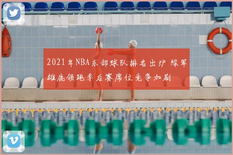 2021年NBA东部球队排名出炉 绿军雄鹿领跑季后赛席位竞争加剧