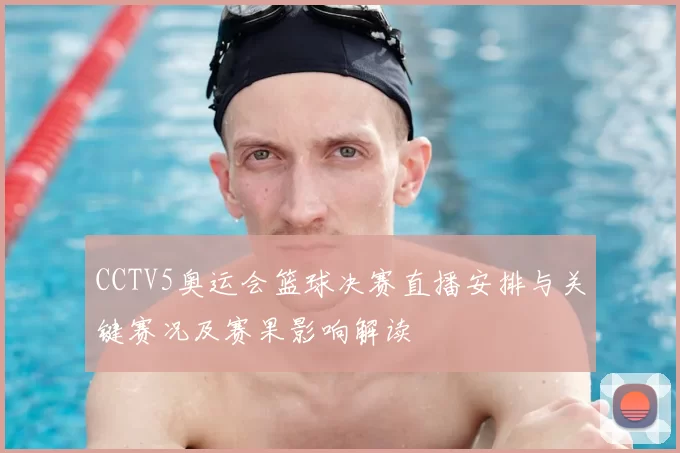 CCTV5奥运会篮球决赛直播安排与关键赛况及赛果影响解读