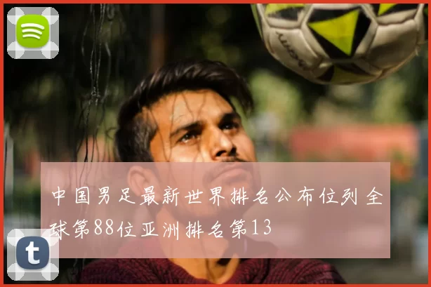 中国男足最新世界排名公布位列全球第88位亚洲排名第13