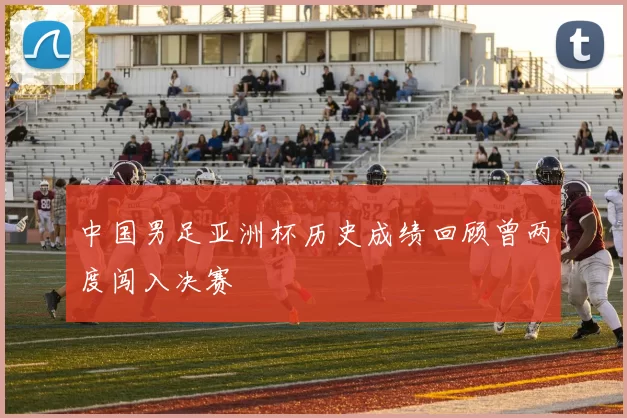 中国男足亚洲杯历史成绩回顾曾两度闯入决赛