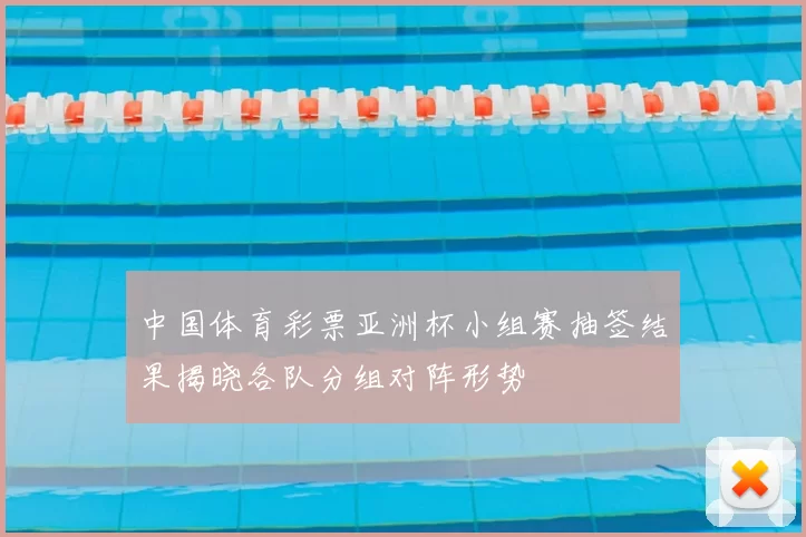 中国体育彩票亚洲杯小组赛抽签结果揭晓各队分组对阵形势