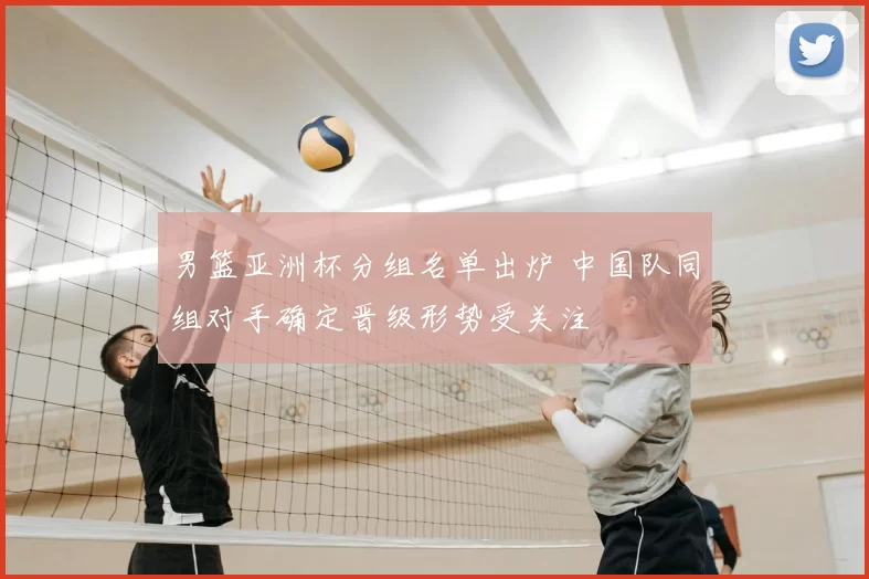 男篮亚洲杯分组名单出炉 中国队同组对手确定晋级形势受关注