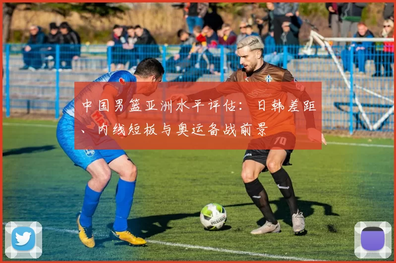 中国男篮亚洲水平评估：日韩差距、内线短板与奥运备战前景