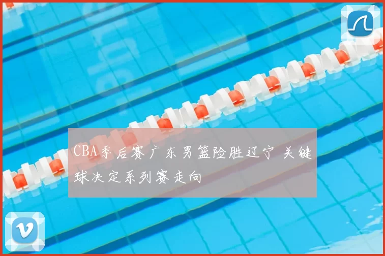 CBA季后赛广东男篮险胜辽宁 关键球决定系列赛走向