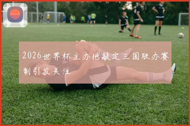 2026世界杯主办地敲定三国联办赛制引发关注