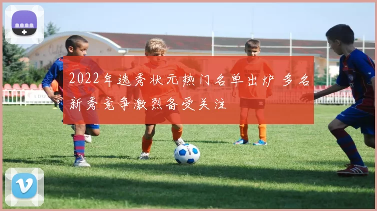 2022年选秀状元热门名单出炉 多名新秀竞争激烈备受关注