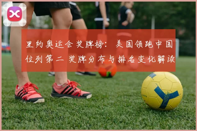 里约奥运会奖牌榜：美国领跑中国位列第二 奖牌分布与排名变化解读