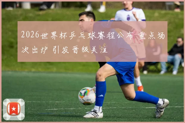 2026世界杯乒乓球赛程公布 重点场次出炉 引发晋级关注