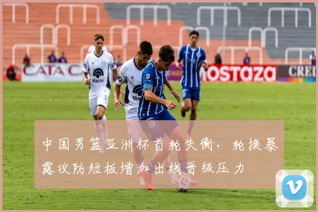中国男篮亚洲杯首轮失衡，轮换暴露攻防短板增加出线晋级压力