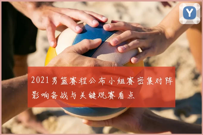 2021男篮赛程公布小组赛密集对阵影响备战与关键观赛看点