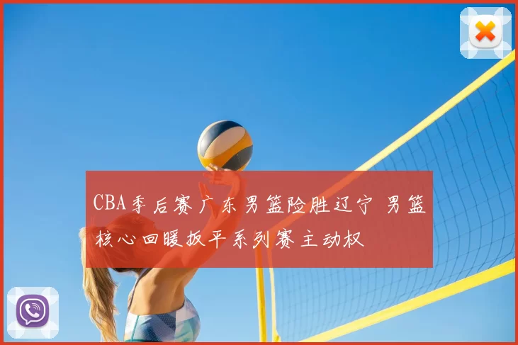 CBA季后赛广东男篮险胜辽宁 男篮核心回暖扳平系列赛主动权