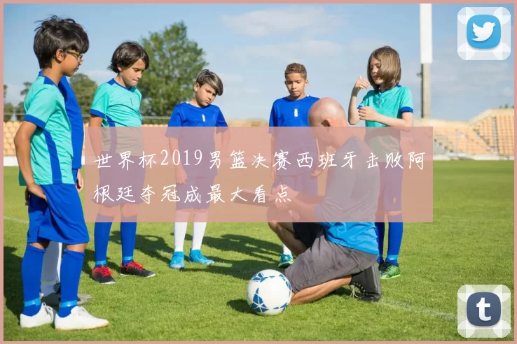 世界杯2019男篮决赛西班牙击败阿根廷夺冠成最大看点