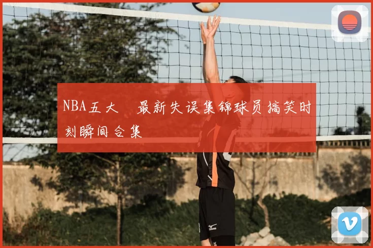 NBA五大囧最新失误集锦球员搞笑时刻瞬间合集