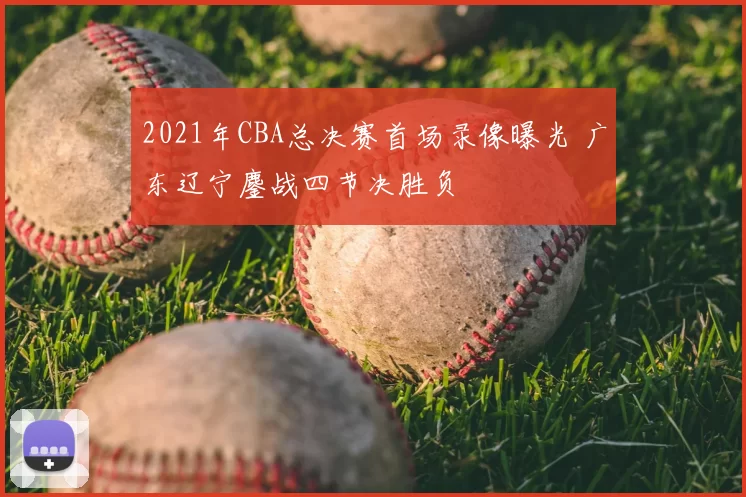 2021年CBA总决赛首场录像曝光 广东辽宁鏖战四节决胜负
