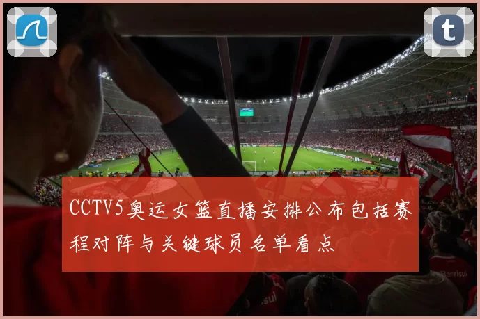 CCTV5奥运女篮直播安排公布包括赛程对阵与关键球员名单看点