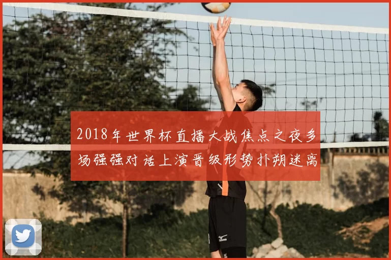 2018年世界杯直播大战焦点之夜多场强强对话上演晋级形势扑朔迷离