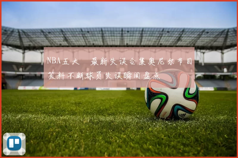 NBA五大囧最新失误合集奥尼尔节目笑料不断球员失误瞬间盘点