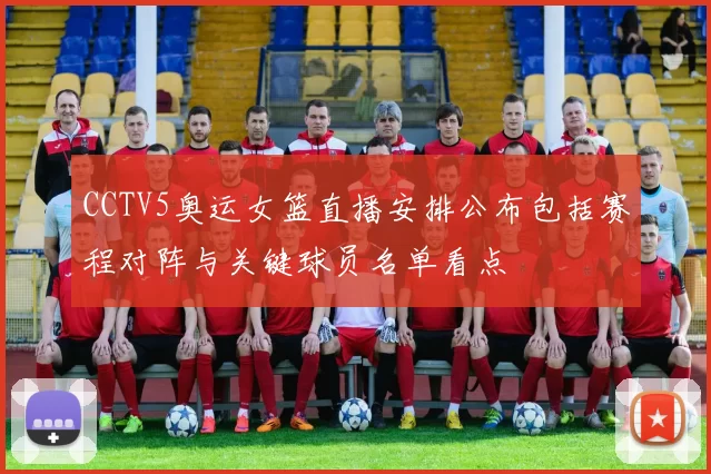 CCTV5奥运女篮直播安排公布包括赛程对阵与关键球员名单看点