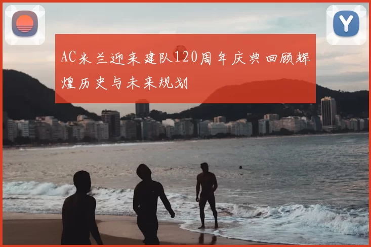 AC米兰迎来建队120周年庆典回顾辉煌历史与未来规划