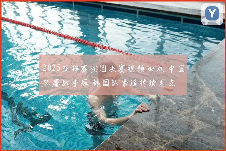 2025亚锦赛女团决赛视频回放 中国队鏖战夺冠 韩国队紧追待续看点