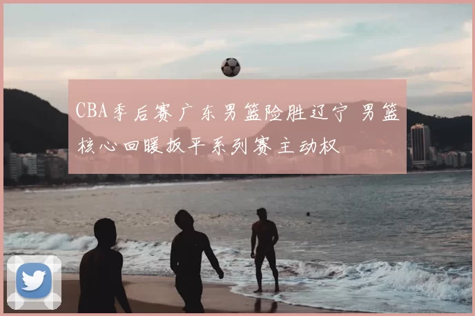 CBA季后赛广东男篮险胜辽宁 男篮核心回暖扳平系列赛主动权