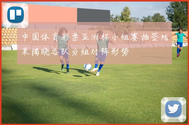 中国体育彩票亚洲杯小组赛抽签结果揭晓各队分组对阵形势
