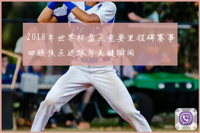 2018年世界杯盘点重要里程碑赛事回顾焦点进球与关键瞬间