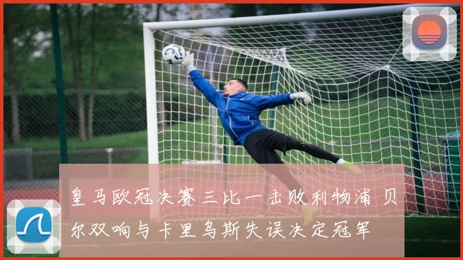 皇马欧冠决赛三比一击败利物浦 贝尔双响与卡里乌斯失误决定冠军