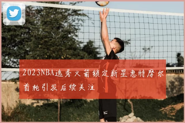 2023NBA选秀火箭锁定新星惠特摩尔首轮引发后续关注