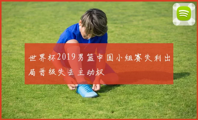 世界杯2019男篮中国小组赛失利出局晋级失去主动权