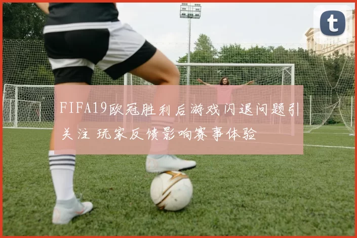 FIFA19欧冠胜利后游戏闪退问题引关注 玩家反馈影响赛事体验