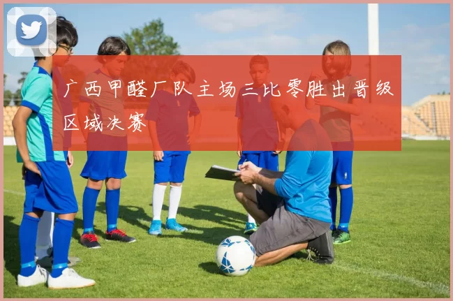 广西甲醛厂队主场三比零胜出晋级区域决赛