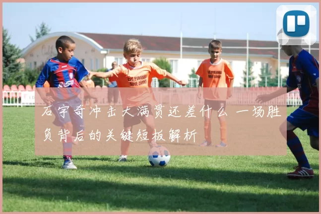 石宇奇冲击大满贯还差什么 一场胜负背后的关键短板解析