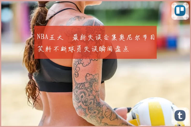NBA五大囧最新失误合集奥尼尔节目笑料不断球员失误瞬间盘点