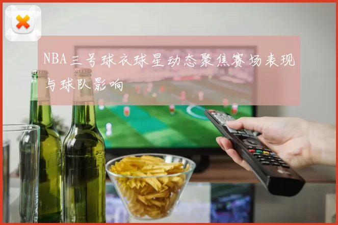 NBA三号球衣球星动态聚焦赛场表现与球队影响